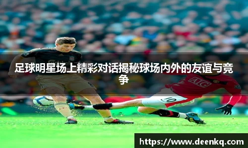 足球明星场上精彩对话揭秘球场内外的友谊与竞争